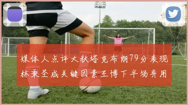 媒体人点评大秋塔克布朗79分表现林秉圣成关键因素王博下半场弃用孙铭徽引发热议