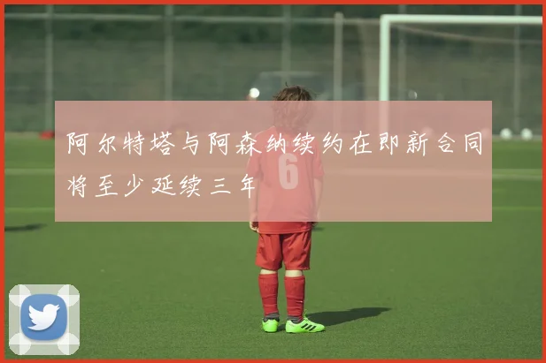 阿尔特塔与阿森纳续约在即新合同将至少延续三年