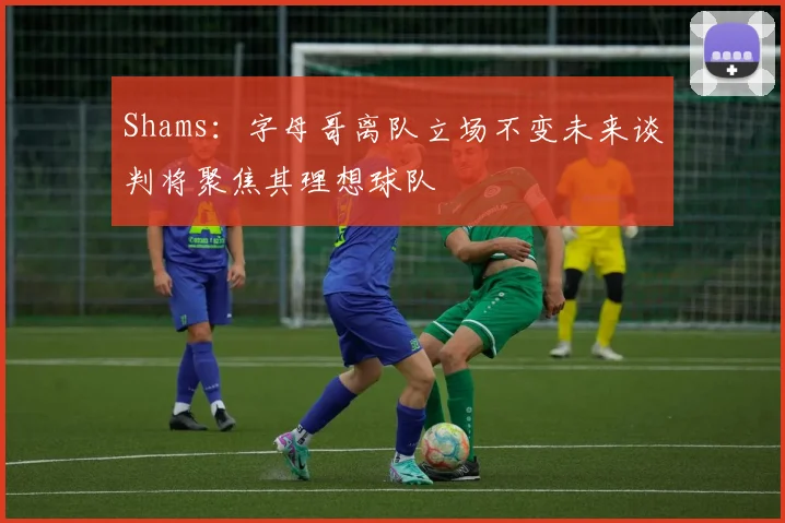 Shams：字母哥离队立场不变未来谈判将聚焦其理想球队