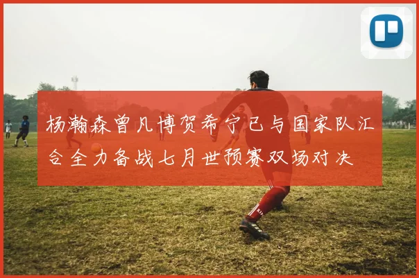 杨瀚森曾凡博贺希宁已与国家队汇合全力备战七月世预赛双场对决
