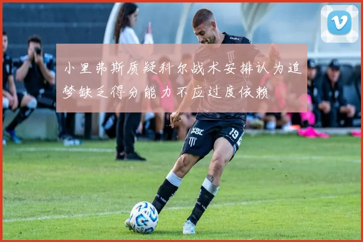 小里弗斯质疑科尔战术安排认为追梦缺乏得分能力不应过度依赖