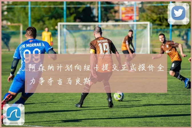 阿森纳计划向纽卡提交正式报价全力争夺吉马良斯