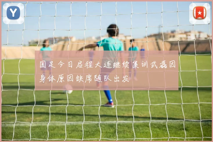 国足今日启程大连继续集训武磊因身体原因缺席随队出发