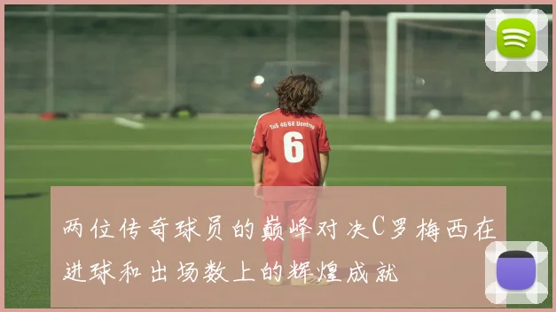 两位传奇球员的巅峰对决C罗梅西在进球和出场数上的辉煌成就