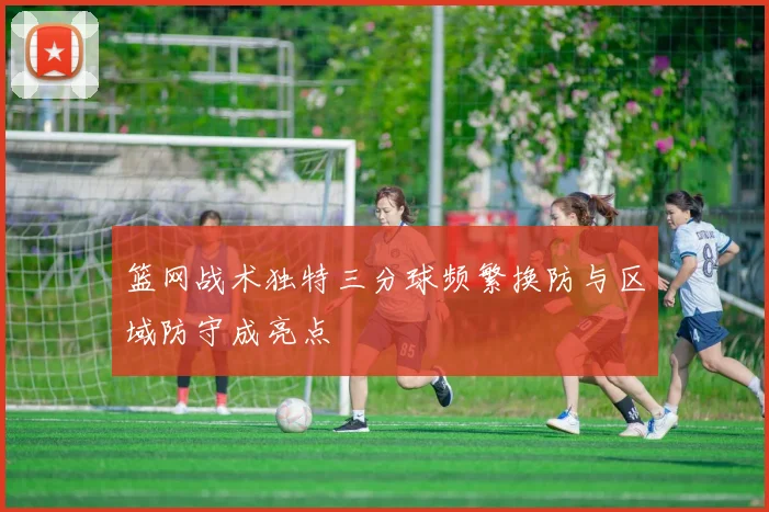 篮网战术独特三分球频繁换防与区域防守成亮点