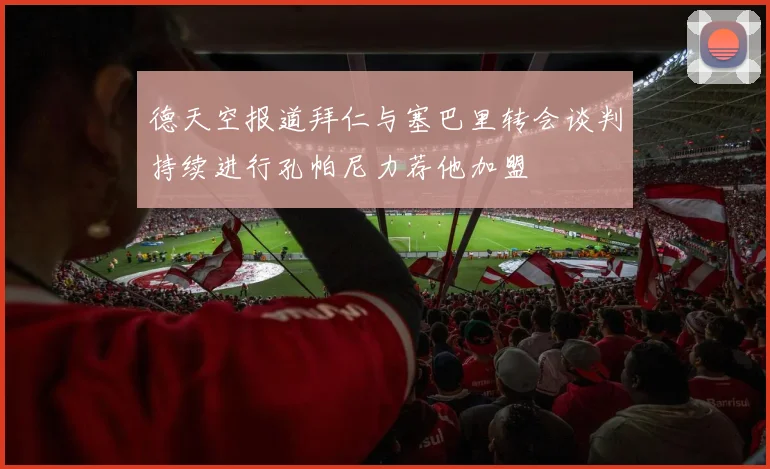 德天空报道拜仁与塞巴里转会谈判持续进行孔帕尼力荐他加盟
