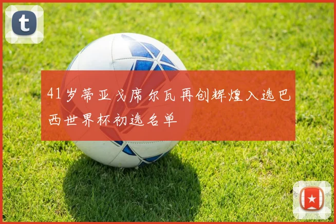 41岁蒂亚戈席尔瓦再创辉煌入选巴西世界杯初选名单