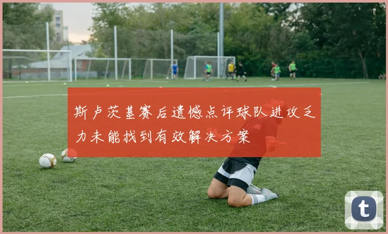斯卢茨基赛后遗憾点评球队进攻乏力未能找到有效解决方案