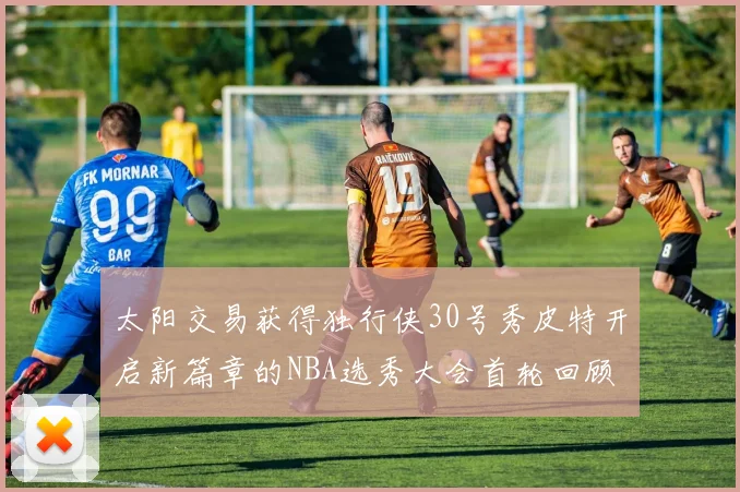 太阳交易获得独行侠30号秀皮特开启新篇章的NBA选秀大会首轮回顾