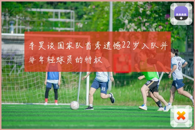 李昊谈国家队首秀遗憾22岁入队并非年轻球员的特权