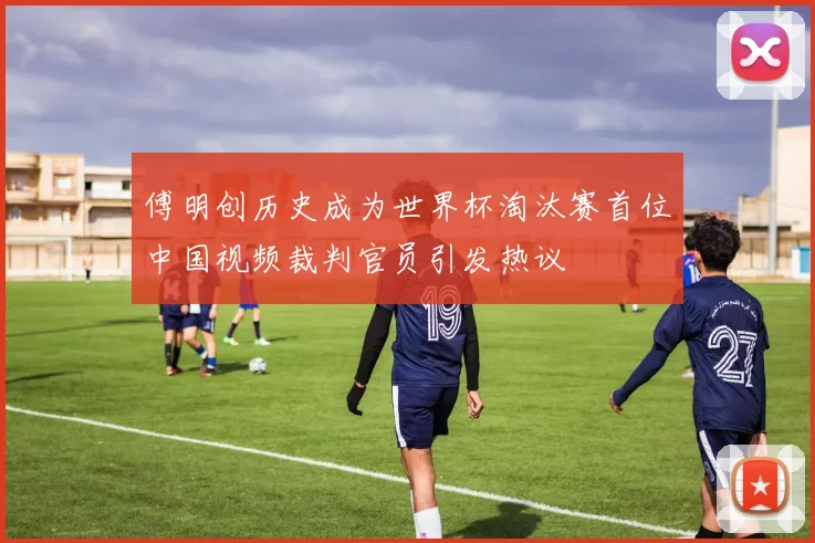 傅明创历史成为世界杯淘汰赛首位中国视频裁判官员引发热议