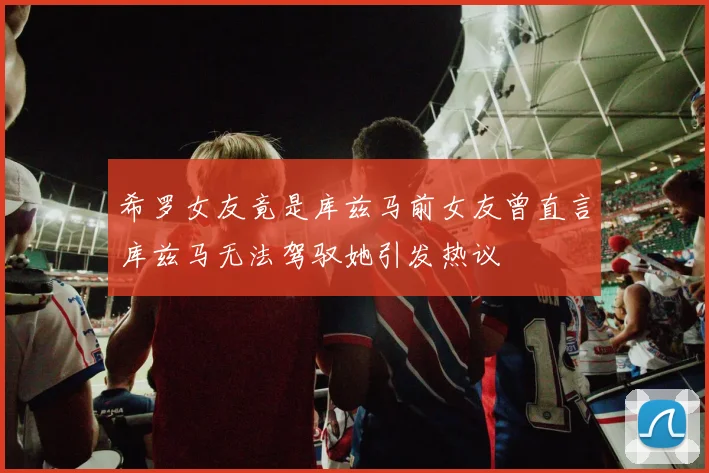 希罗女友竟是库兹马前女友曾直言库兹马无法驾驭她引发热议