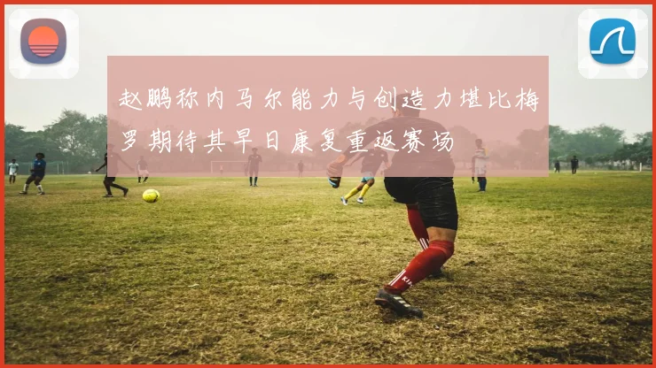 赵鹏称内马尔能力与创造力堪比梅罗期待其早日康复重返赛场