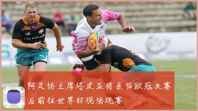 阿足协主席塔皮亚将亲临欧冠决赛后前往世界杯现场观赛