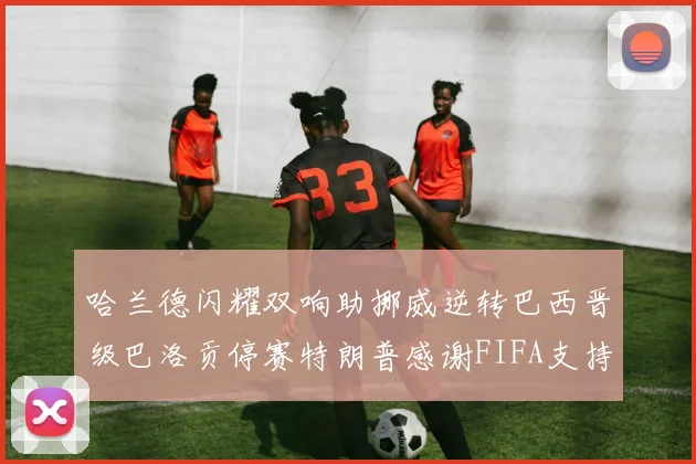 哈兰德闪耀双响助挪威逆转巴西晋级巴洛贡停赛特朗普感谢FIFA支持