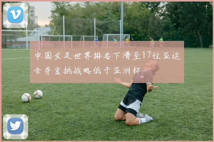 中国女足世界排名下滑至17位亚运会夺金挑战略低于亚洲杯