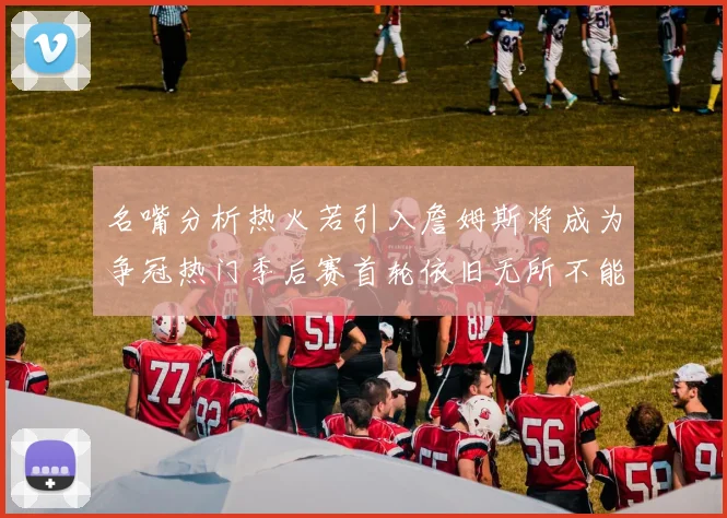 名嘴分析热火若引入詹姆斯将成为争冠热门季后赛首轮依旧无所不能